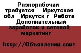 Разнорабочий  требуется. - Иркутская обл., Иркутск г. Работа » Дополнительный заработок и сетевой маркетинг   